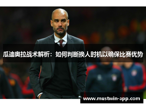 瓜迪奥拉战术解析：如何判断换人时机以确保比赛优势