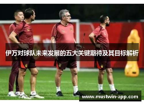 伊万对球队未来发展的五大关键期待及其目标解析