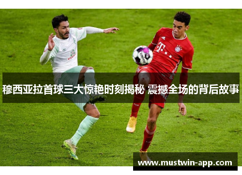 穆西亚拉首球三大惊艳时刻揭秘 震撼全场的背后故事